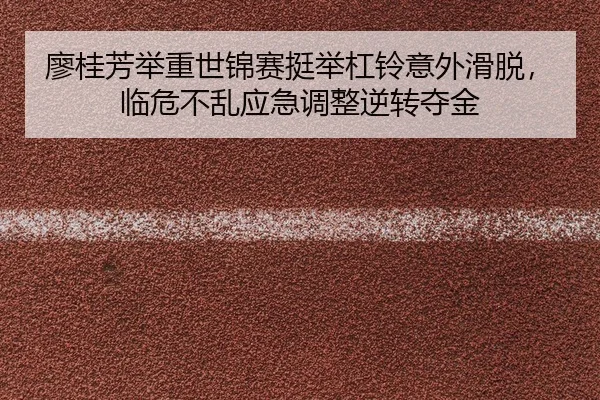 廖桂芳举重世锦赛挺举杠铃意外滑脱，临危不乱应急调整逆转夺金